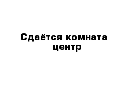 Cдаётся комната - центр